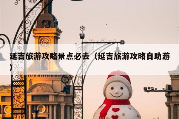 延吉旅游攻略景点必去（延吉旅游攻略自助游）