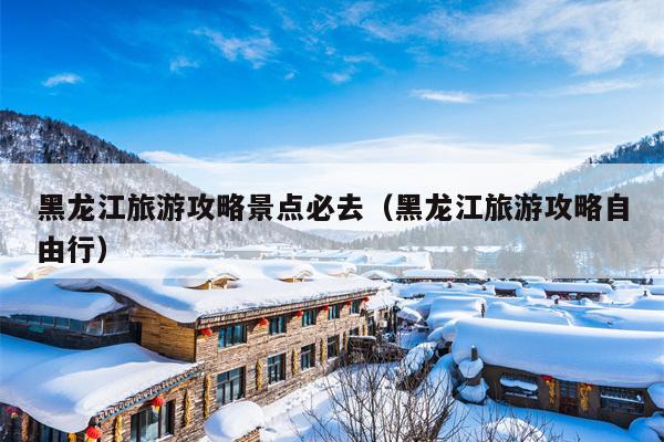 黑龙江旅游攻略景点必去（黑龙江旅游攻略自由行）