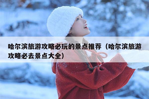 哈尔滨旅游攻略必玩的景点推荐（哈尔滨旅游攻略必去景点大全）