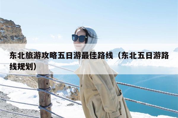 东北旅游攻略五日游最佳路线（东北五日游路线规划）