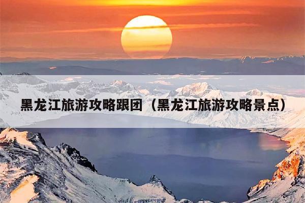 黑龙江旅游攻略跟团（黑龙江旅游攻略景点）