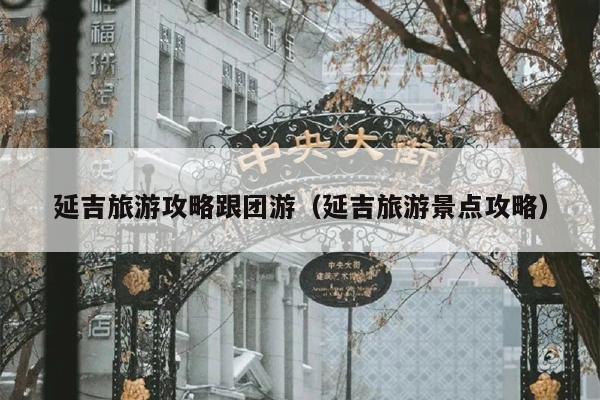 延吉旅游攻略跟团游（延吉旅游景点攻略）
