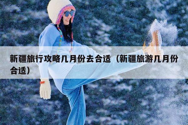 新疆旅行攻略几月份去合适（新疆旅游几月份合适）