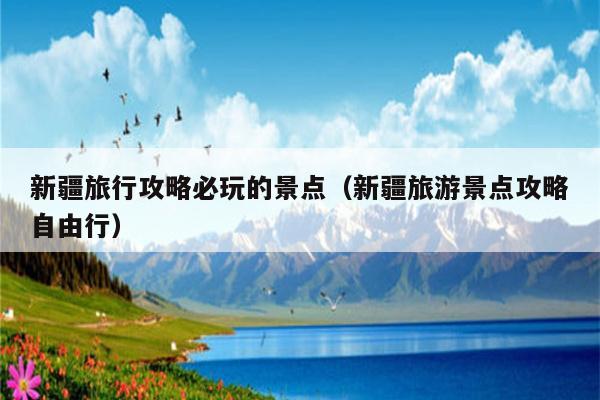 新疆旅行攻略必玩的景点（新疆旅游景点攻略自由行）