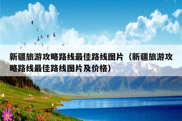 新疆旅游攻略路线最佳路线图片（新疆旅游攻略路线最佳路线图片及价格）