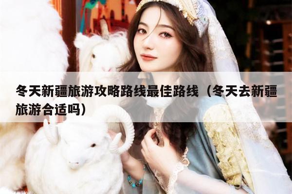 冬天新疆旅游攻略路线最佳路线（冬天去新疆旅游合适吗）