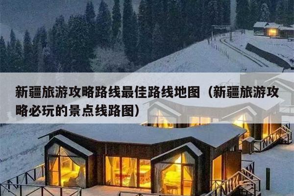 新疆旅游攻略路线最佳路线地图（新疆旅游攻略必玩的景点线路图）