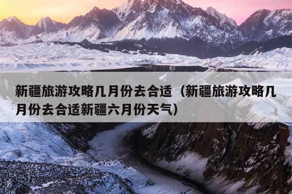 新疆旅游攻略几月份去合适（新疆旅游攻略几月份去合适新疆六月份天气）