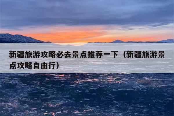 新疆旅游攻略必去景点推荐一下（新疆旅游景点攻略自由行）