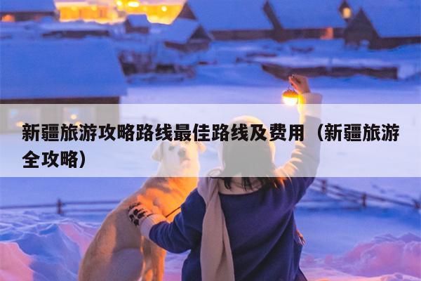 新疆旅游攻略路线最佳路线及费用（新疆旅游全攻略）