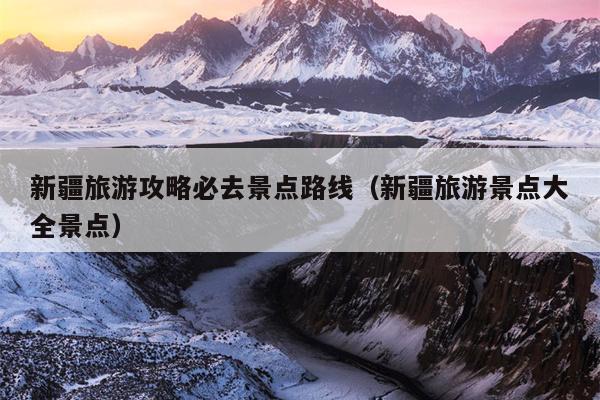 新疆旅游攻略必去景点路线（新疆旅游景点大全景点）