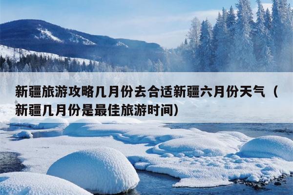 新疆旅游攻略几月份去合适新疆六月份天气（新疆几月份是最佳旅游时间）