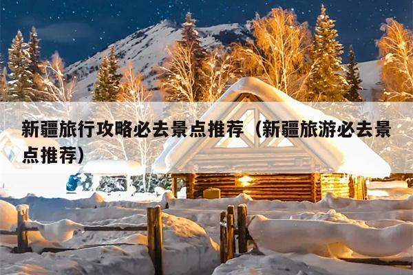 新疆旅行攻略必去景点推荐（新疆旅游必去景点推荐）