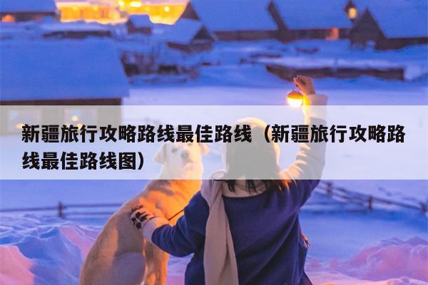 新疆旅行攻略路线最佳路线（新疆旅行攻略路线最佳路线图）