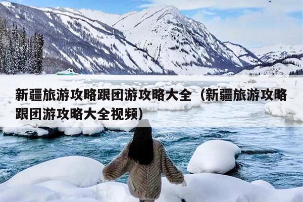 新疆旅游攻略跟团游攻略大全（新疆旅游攻略跟团游攻略大全视频）