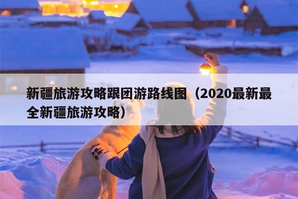 新疆旅游攻略跟团游路线图（2020最新最全新疆旅游攻略）