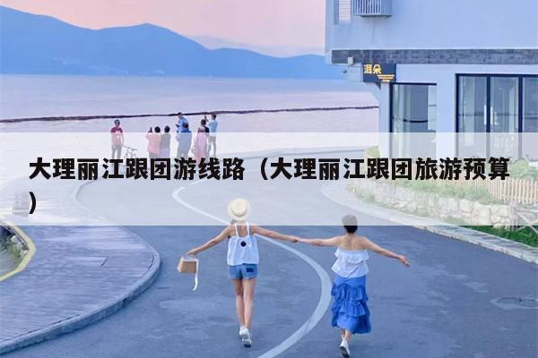 大理丽江跟团游线路（大理丽江跟团旅游预算）