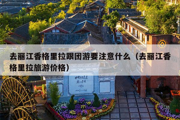 去丽江香格里拉跟团游要注意什么（去丽江香格里拉旅游价格）