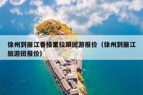 徐州到丽江香格里拉跟团游报价（徐州到丽江旅游团报价）