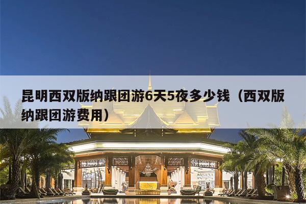 昆明西双版纳跟团游6天5夜多少钱（西双版纳跟团游费用）