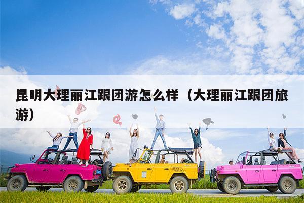 昆明大理丽江跟团游怎么样（大理丽江跟团旅游）