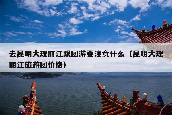 去昆明大理丽江跟团游要注意什么（昆明大理丽江旅游团价格）
