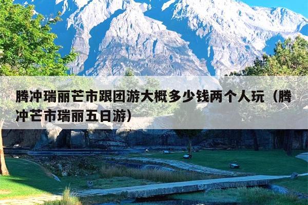 腾冲瑞丽芒市跟团游大概多少钱两个人玩（腾冲芒市瑞丽五日游）