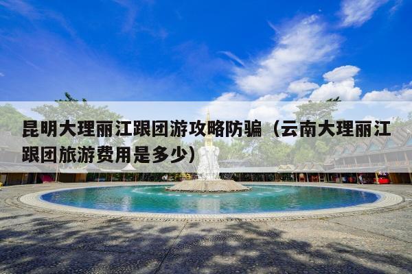 昆明大理丽江跟团游攻略防骗（云南大理丽江跟团旅游费用是多少）