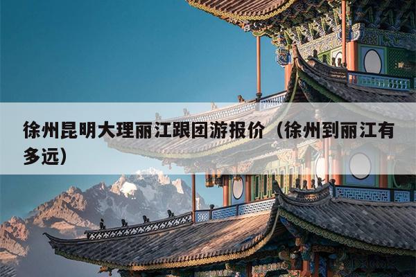 徐州昆明大理丽江跟团游报价（徐州到丽江有多远）