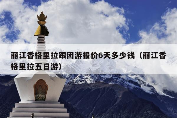 丽江香格里拉跟团游报价6天多少钱（丽江香格里拉五日游）