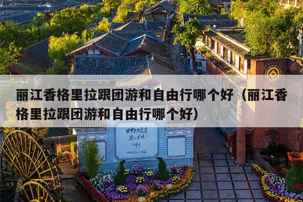 丽江香格里拉跟团游和自由行哪个好（丽江香格里拉跟团游和自由行哪个好）