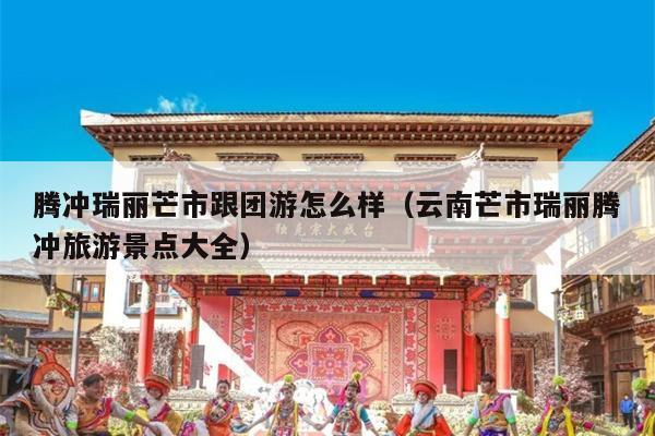 腾冲瑞丽芒市跟团游怎么样（云南芒市瑞丽腾冲旅游景点大全）