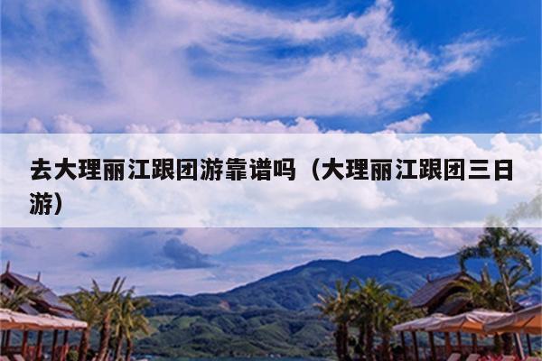 去大理丽江跟团游靠谱吗（大理丽江跟团三日游）