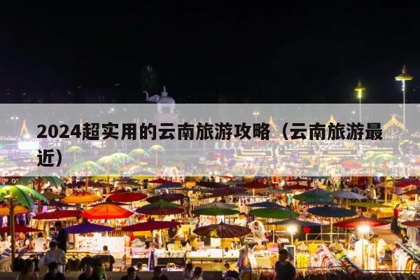 2024超实用的云南旅游攻略（云南旅游最近）