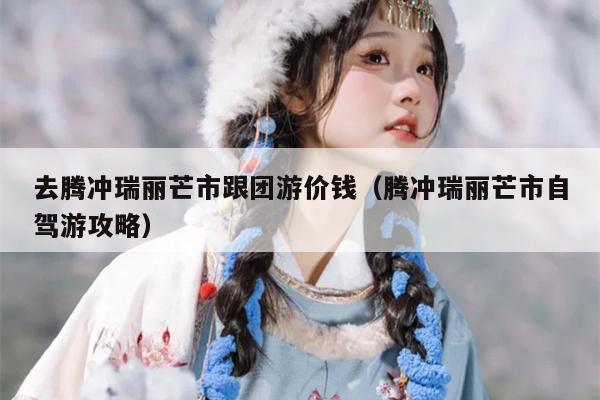 去腾冲瑞丽芒市跟团游价钱（腾冲瑞丽芒市自驾游攻略）