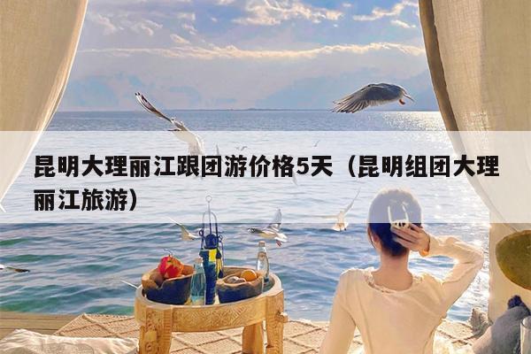 昆明大理丽江跟团游价格5天（昆明组团大理丽江旅游）