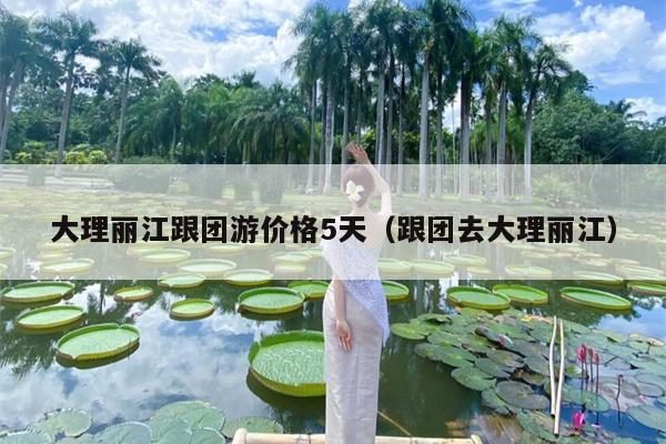 大理丽江跟团游价格5天（跟团去大理丽江）
