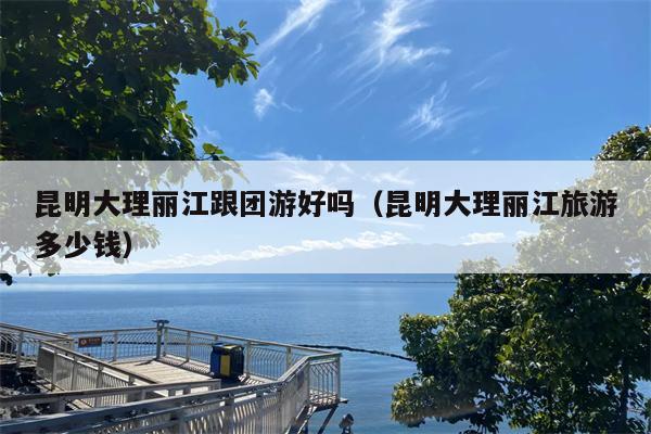 昆明大理丽江跟团游好吗（昆明大理丽江旅游多少钱）