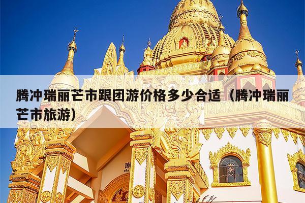 腾冲瑞丽芒市跟团游价格多少合适（腾冲瑞丽芒市旅游）