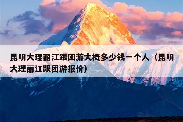 昆明大理丽江跟团游大概多少钱一个人（昆明大理丽江跟团游报价）