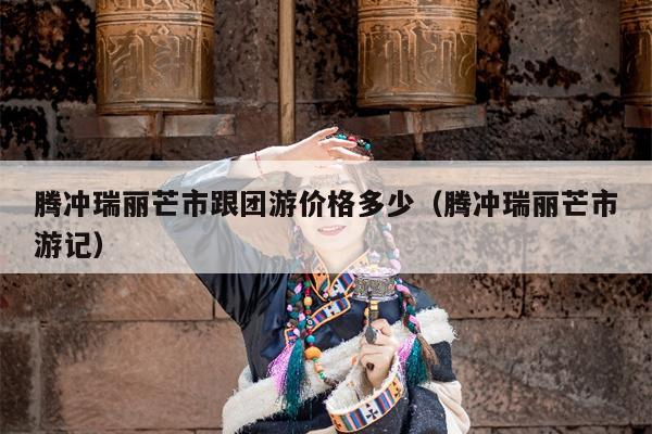 腾冲瑞丽芒市跟团游价格多少（腾冲瑞丽芒市游记）
