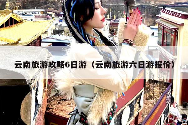 云南旅游攻略6日游（云南旅游六日游报价）