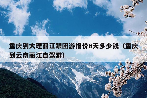 重庆到大理丽江跟团游报价6天多少钱（重庆到云南丽江自驾游）