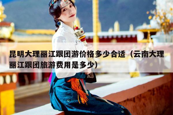 昆明大理丽江跟团游价格多少合适（云南大理丽江跟团旅游费用是多少）