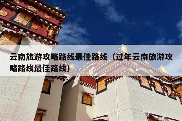 云南旅游攻略路线最佳路线（过年云南旅游攻略路线最佳路线）