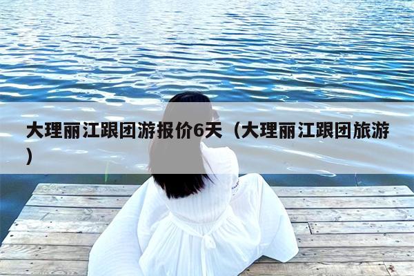 大理丽江跟团游报价6天（大理丽江跟团旅游）