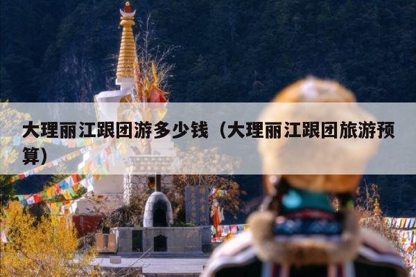 大理丽江跟团游多少钱（大理丽江跟团旅游预算）