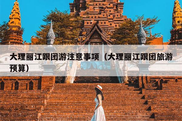 大理丽江跟团游注意事项（大理丽江跟团旅游预算）
