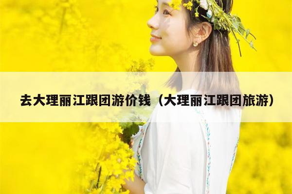 去大理丽江跟团游价钱（大理丽江跟团旅游）