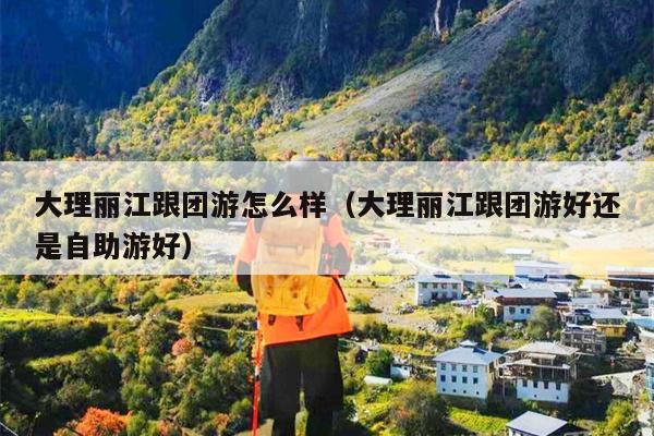 大理丽江跟团游怎么样（大理丽江跟团游好还是自助游好）